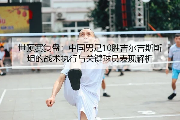 世预赛复盘：中国男足10胜吉尔吉斯斯坦的战术执行与关键球员表现解析
