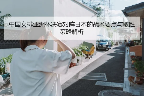 中国女排亚洲杯决赛对阵日本的战术要点与取胜策略解析