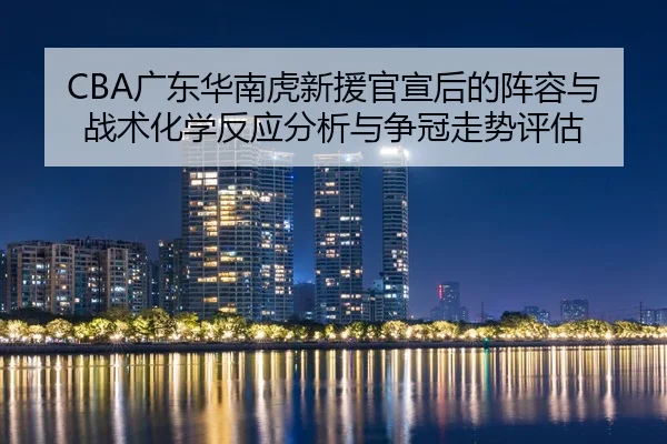 CBA广东华南虎新援官宣后的阵容与战术化学反应分析与争冠走势评估
